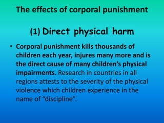 The effects of corporal punishment
(1) Direct physical harm
• Corporal punishment kills thousands of
children each year, injures many more and is
the direct cause of many children’s physical
impairments. Research in countries in all
regions attests to the severity of the physical
violence which children experience in the
name of “discipline”.
 