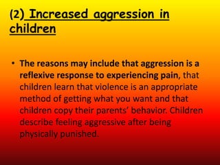 (2) Increased aggression in
children
• The reasons may include that aggression is a
reflexive response to experiencing pain, that
children learn that violence is an appropriate
method of getting what you want and that
children copy their parents’ behavior. Children
describe feeling aggressive after being
physically punished.
 