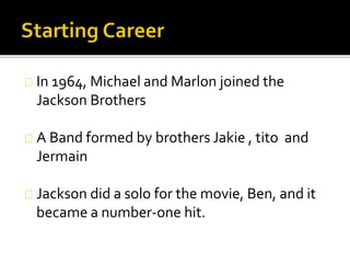In 1964, Michael and Marlon joined the
Jackson Brothers
A Band formed by brothers Jakie , tito and
Jermain
Jackson did a solo for the movie, Ben, and it
became a number-one hit.
 