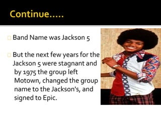 Band Name was Jackson 5
But the next few years for the
Jackson 5 were stagnant and
by 1975 the group left
Motown, changed the group
name to the Jackson's, and
signed to Epic.
 