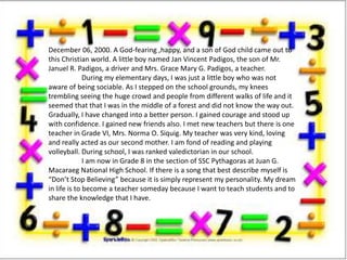 December 06, 2000. A God-fearing ,happy, and a son of God child came out to
this Christian world. A little boy named Jan Vincent Padigos, the son of Mr.
Januel R. Padigos, a driver and Mrs. Grace Mary G. Padigos, a teacher.
During my elementary days, I was just a little boy who was not
aware of being sociable. As I stepped on the school grounds, my knees
trembling seeing the huge crowd and people from different walks of life and it
seemed that that I was in the middle of a forest and did not know the way out.
Gradually, I have changed into a better person. I gained courage and stood up
with confidence. I gained new friends also. I met new teachers but there is one
teacher in Grade VI, Mrs. Norma O. Siquig. My teacher was very kind, loving
and really acted as our second mother. I am fond of reading and playing
volleyball. During school, I was ranked valedictorian in our school.
I am now in Grade 8 in the section of SSC Pythagoras at Juan G.
Macaraeg National High School. If there is a song that best describe myself is
Dont Stop Believing because it is simply represent my personality. My dream
in life is to become a teacher someday because I want to teach students and to
share the knowledge that I have.
 