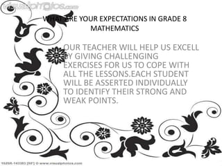 WHAT ARE YOUR EXPECTATIONS IN GRADE 8
MATHEMATICS
OUR TEACHER WILL HELP US EXCELL
BY GIVING CHALLENGING
EXERCISES FOR US TO COPE WITH
ALL THE LESSONS.EACH STUDENT
WILL BE ASSERTED INDIVIDUALLY
TO IDENTIFY THEIR STRONG AND
WEAK POINTS.
 