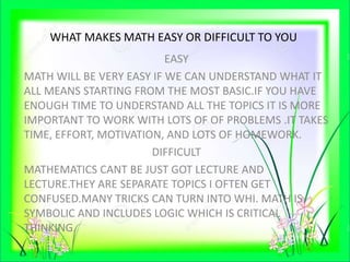 WHAT MAKES MATH EASY OR DIFFICULT TO YOU
EASY
MATH WILL BE VERY EASY IF WE CAN UNDERSTAND WHAT IT
ALL MEANS STARTING FROM THE MOST BASIC.IF YOU HAVE
ENOUGH TIME TO UNDERSTAND ALL THE TOPICS IT IS MORE
IMPORTANT TO WORK WITH LOTS OF OF PROBLEMS .IT TAKES
TIME, EFFORT, MOTIVATION, AND LOTS OF HOMEWORK.
DIFFICULT
MATHEMATICS CANT BE JUST GOT LECTURE AND
LECTURE.THEY ARE SEPARATE TOPICS I OFTEN GET
CONFUSED.MANY TRICKS CAN TURN INTO WHI. MATH IS
SYMBOLIC AND INCLUDES LOGIC WHICH IS CRITICAL
THINKING.
 