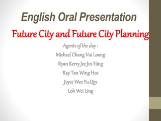 English Oral Presentation
Future City and Future City Planning
Agents of the day :
Michael Chang Vui Loong
RyanKerryJee Jin Yiing
Ray Tan Wing Hoe
JoyceWee Yu Qin
Loh Wei Ling
 