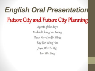 English Oral Presentation
Future City and Future City Planning
Agents of the day :
Michael Chang Vui Loong
RyanKerryJee Jin Yiing
Ray Tan Wing Hoe
JoyceWee Yu Qin
Loh Wei Ling
 