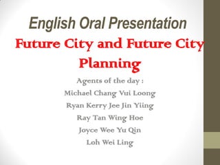 English Oral Presentation
Future City and Future City
Planning
Agents of the day :
Michael Chang Vui Loong
Ryan Kerry Jee Jin Yiing
Ray Tan Wing Hoe
Joyce Wee Yu Qin
Loh Wei Ling
 