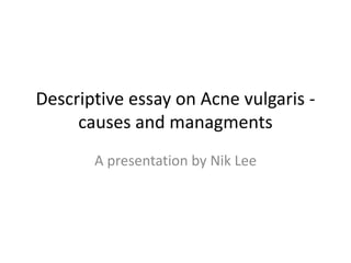 Descriptive essay on Acne vulgaris -
causes and managments
A presentation by Nik Lee
 