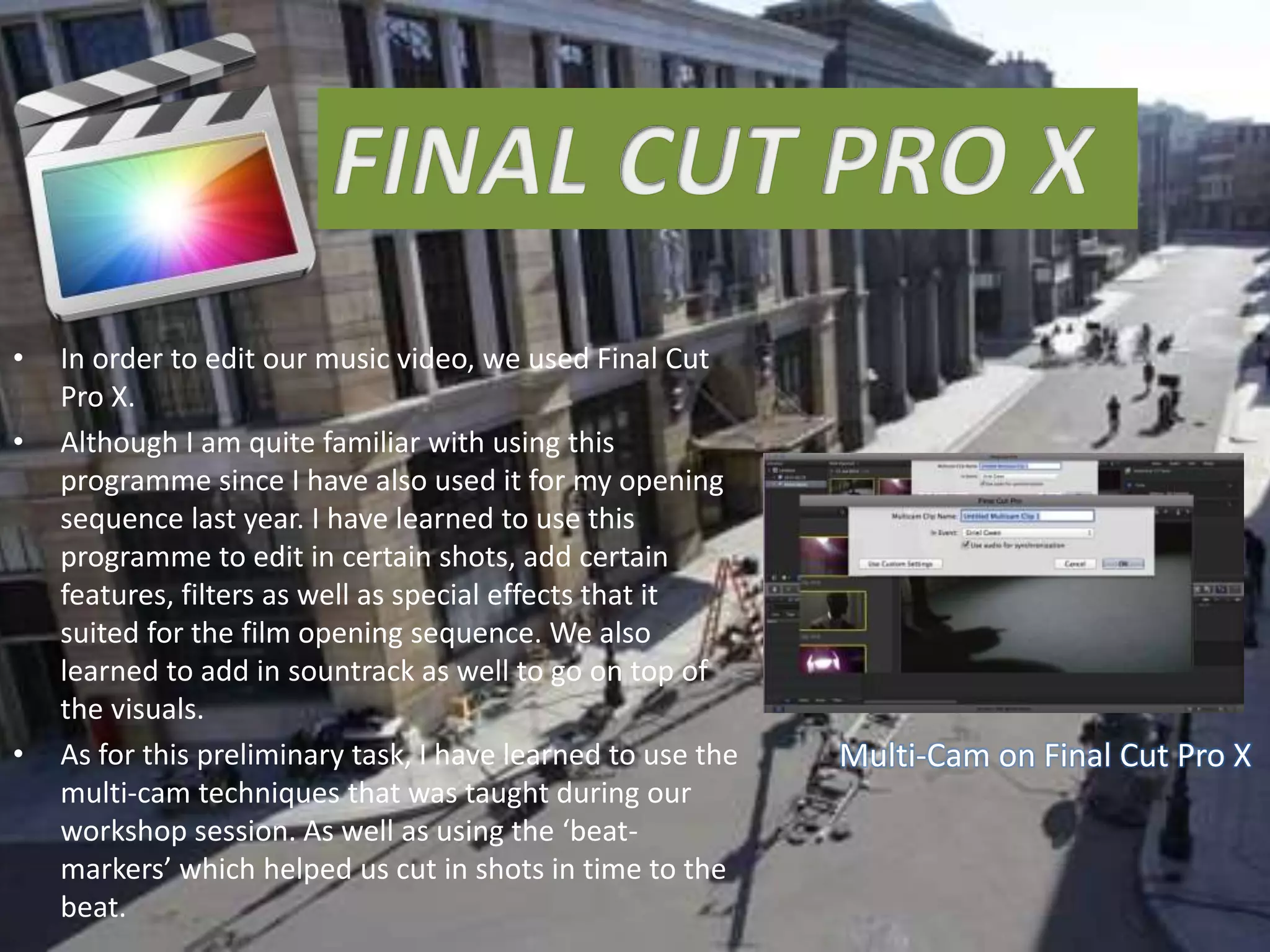 • In order to edit our music video, we used Final Cut
Pro X.
• Although I am quite familiar with using this
programme since I have also used it for my opening
sequence last year. I have learned to use this
programme to edit in certain shots, add certain
features, filters as well as special effects that it
suited for the film opening sequence. We also
learned to add in sountrack as well to go on top of
the visuals.
• As for this preliminary task, I have learned to use the
multi-cam techniques that was taught during our
workshop session. As well as using the ‘beat-
markers’ which helped us cut in shots in time to the
beat.
Multi-Cam on Final Cut Pro X
 