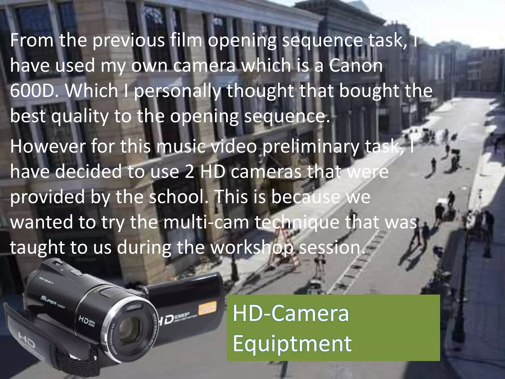 From the previous film opening sequence task, I
have used my own camera which is a Canon
600D. Which I personally thought that bought the
best quality to the opening sequence.
However for this music video preliminary task, I
have decided to use 2 HD cameras that were
provided by the school. This is because we
wanted to try the multi-cam technique that was
taught to us during the workshop session.
HD-Camera
Equiptment
 