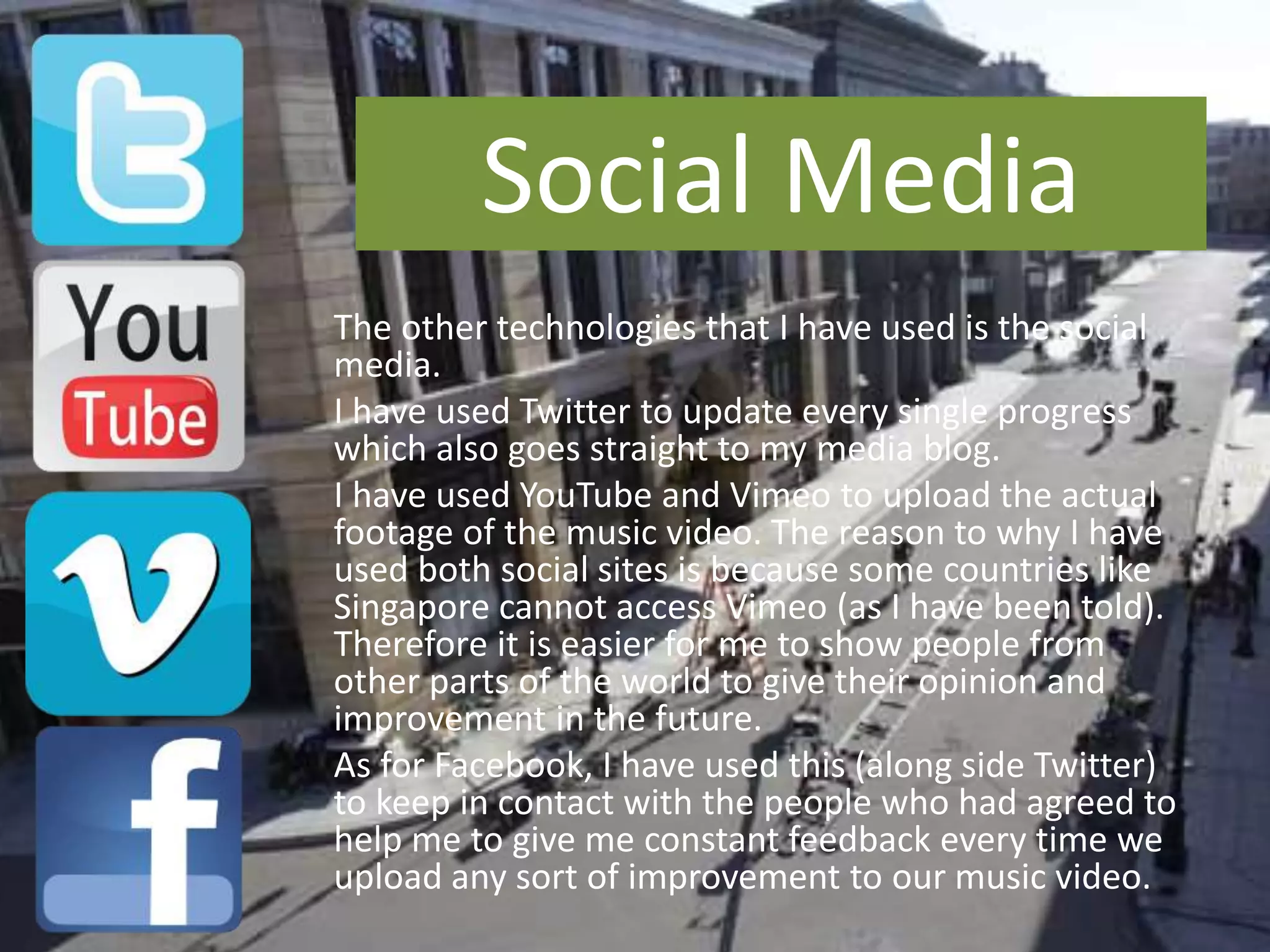 The other technologies that I have used is the social
media.
I have used Twitter to update every single progress
which also goes straight to my media blog.
I have used YouTube and Vimeo to upload the actual
footage of the music video. The reason to why I have
used both social sites is because some countries like
Singapore cannot access Vimeo (as I have been told).
Therefore it is easier for me to show people from
other parts of the world to give their opinion and
improvement in the future.
As for Facebook, I have used this (along side Twitter)
to keep in contact with the people who had agreed to
help me to give me constant feedback every time we
upload any sort of improvement to our music video.
Social Media
 