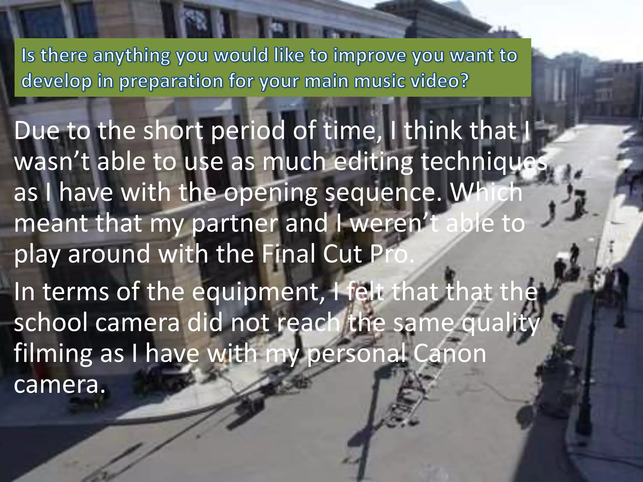 Due to the short period of time, I think that I
wasn’t able to use as much editing techniques
as I have with the opening sequence. Which
meant that my partner and I weren’t able to
play around with the Final Cut Pro.
In terms of the equipment, I felt that that the
school camera did not reach the same quality
filming as I have with my personal Canon
camera.
 