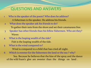 QUESTIONS AND ANSWERS
1 Who is the speaker of the poem? Who does he address?
A fisherman is the speaker. He address his friends.
2 What does the speaker ask his friends to do?
To gather their nets from the shore and set their catamarans free.
3 Speaker has other friends than his fellow fishermen. Who are they?
Waves
4 What is the leaping wealth of the tide?
Fish is the leaping wealth of the tide.
5 What is the wind compared to?
Wind is compared to a child that has cried all night.
6 Which is sweeter for the fishermen the land or the sea ? why?
Sea. Because he believes that the kiss of the spray and the dance
of the wild foam’s glee are sweeter than the things on land .
 