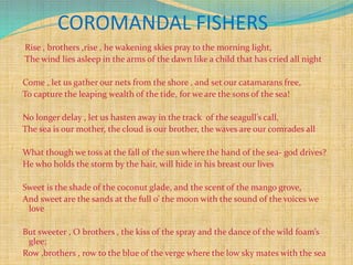 COROMANDAL FISHERS
Rise , brothers ,rise , he wakening skies pray to the morning light,
The wind lies asleep in the arms of the dawn like a child that has cried all night
Come , let us gather our nets from the shore , and set our catamarans free,
To capture the leaping wealth of the tide, for we are the sons of the sea!
No longer delay , let us hasten away in the track of the seagull’s call,
The sea is our mother, the cloud is our brother, the waves are our comrades all
What though we toss at the fall of the sun where the hand of the sea- god drives?
He who holds the storm by the hair, will hide in his breast our lives
Sweet is the shade of the coconut glade, and the scent of the mango grove,
And sweet are the sands at the full o’ the moon with the sound of the voices we
love
But sweeter , O brothers , the kiss of the spray and the dance of the wild foam’s
glee;
Row ,brothers , row to the blue of the verge where the low sky mates with the sea
 