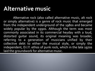 Alternative music
Alternative rock (also called alternative music, alt rock
or simply alternative) is a genre of rock music that emerged
from the independent underground of the 1980s and became
widely popular by the 1990s. Although the term was most
commonly associated in its commercial heyday with a loud,
distorted guitar sound, its original meaning was broader,
referring to a generation of musicians unified by their
collective debt to either the musical style, or simply the
independent, D.I.Y. ethos of punk rock, which in the late 1970s
laid the groundwork for alternative music.
 