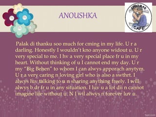 ANOUSHKA
Palak di thanku soo much for cming in my life. U r a
darling. Honestly I wouldn’t kno anyone widout u. U r
very s...