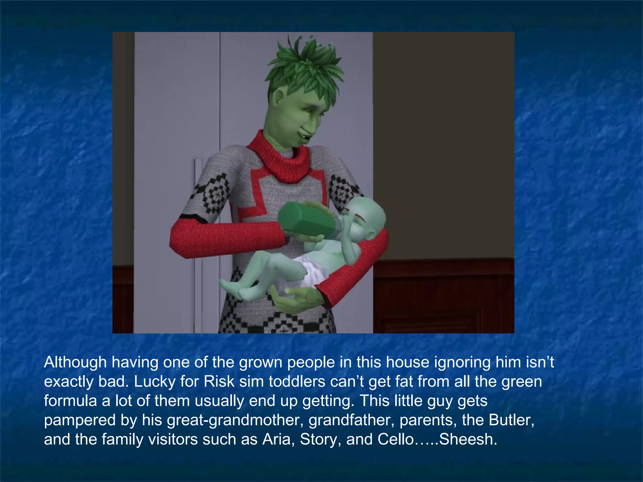 Although having one of the grown people in this house ignoring him isn’t
exactly bad. Lucky for Risk sim toddlers can’t get fat from all the green
formula a lot of them usually end up getting. This little guy gets
pampered by his great-grandmother, grandfather, parents, the Butler,
and the family visitors such as Aria, Story, and Cello…..Sheesh.
 