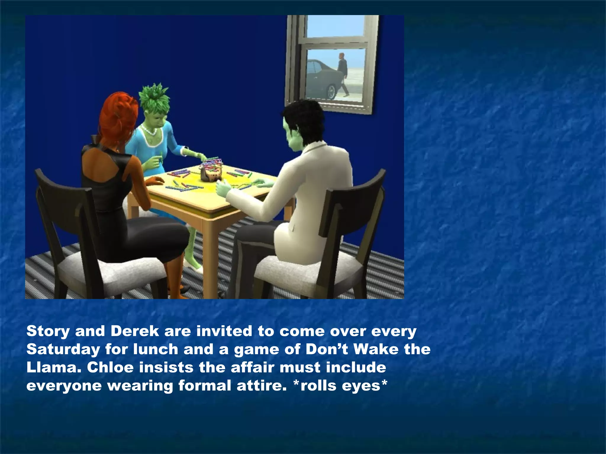 Story and Derek are invited to come over every
Saturday for lunch and a game of Don’t Wake the
Llama. Chloe insists the affair must include
everyone wearing formal attire. *rolls eyes*
 