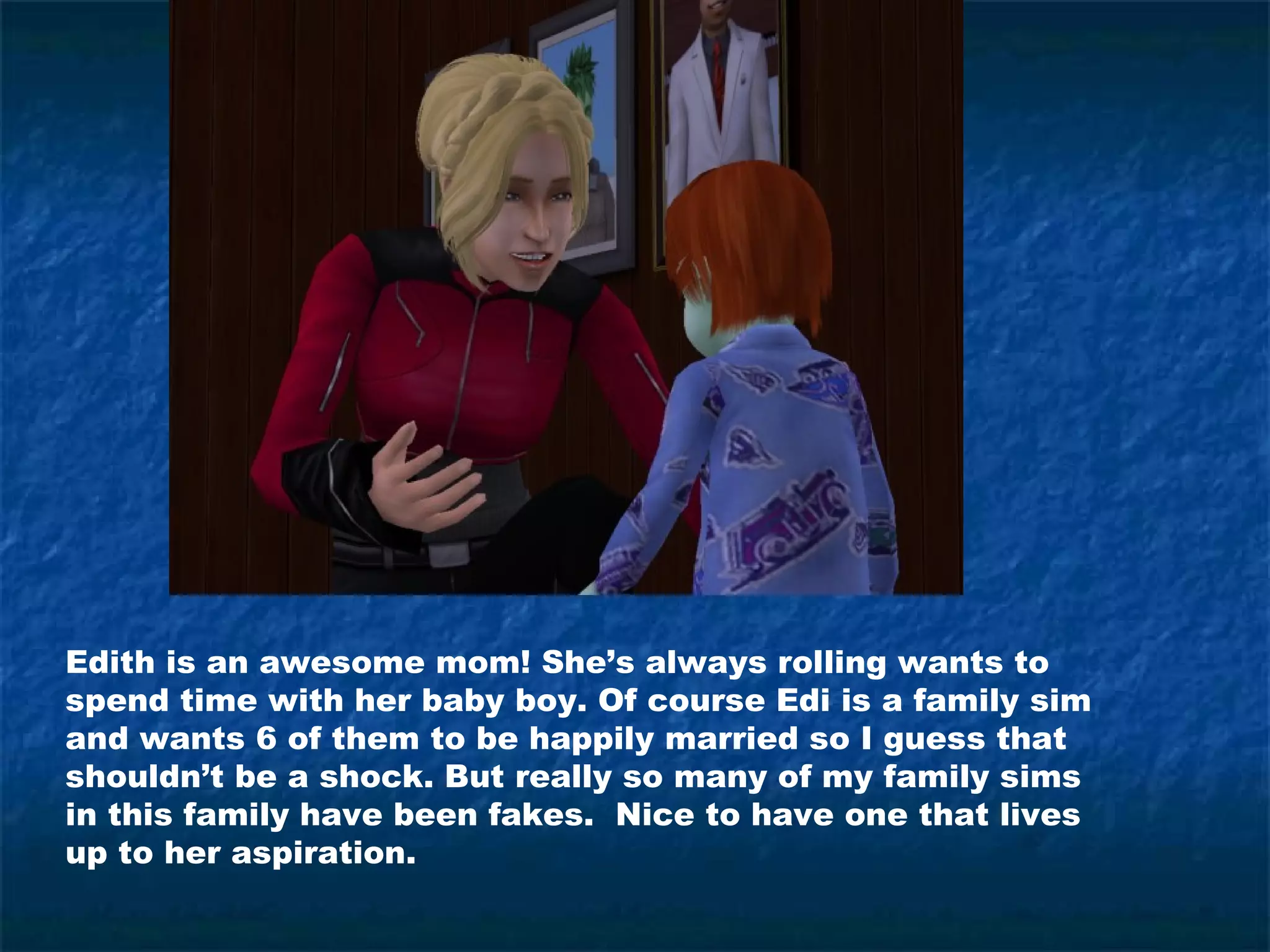 Edith is an awesome mom! She’s always rolling wants to
spend time with her baby boy. Of course Edi is a family sim
and wants 6 of them to be happily married so I guess that
shouldn’t be a shock. But really so many of my family sims
in this family have been fakes. Nice to have one that lives
up to her aspiration.
 
