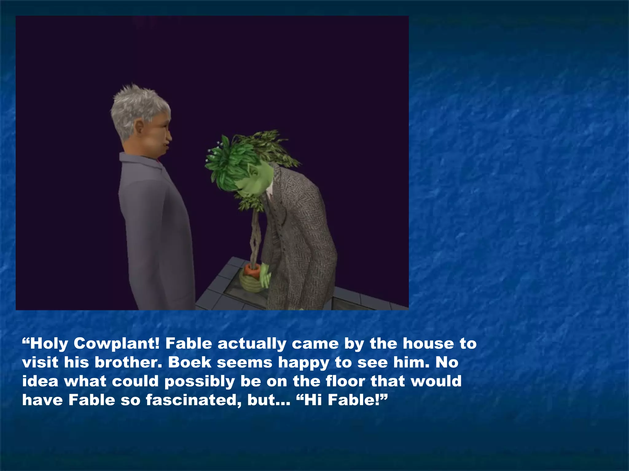 “Holy Cowplant! Fable actually came by the house to
visit his brother. Boek seems happy to see him. No
idea what could possibly be on the floor that would
have Fable so fascinated, but… “Hi Fable!”
 