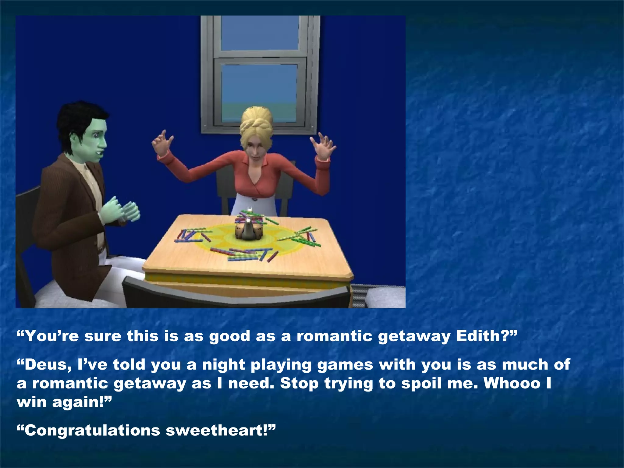“You’re sure this is as good as a romantic getaway Edith?”
“Deus, I’ve told you a night playing games with you is as much of
a romantic getaway as I need. Stop trying to spoil me. Whooo I
win again!”
“Congratulations sweetheart!”
 