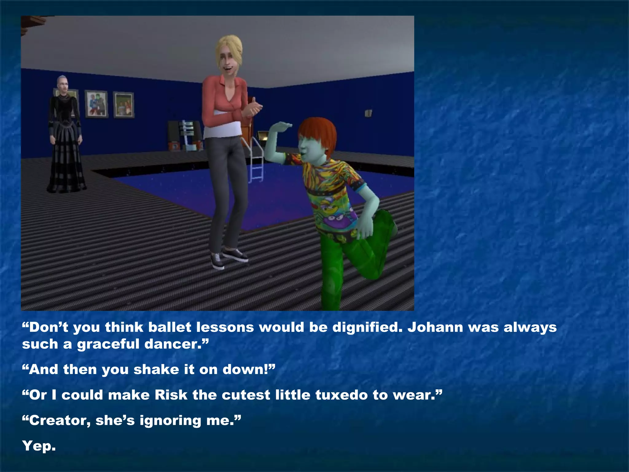 “Don’t you think ballet lessons would be dignified. Johann was always
such a graceful dancer.”
“And then you shake it on down!”
“Or I could make Risk the cutest little tuxedo to wear.”
“Creator, she’s ignoring me.”
Yep.
 