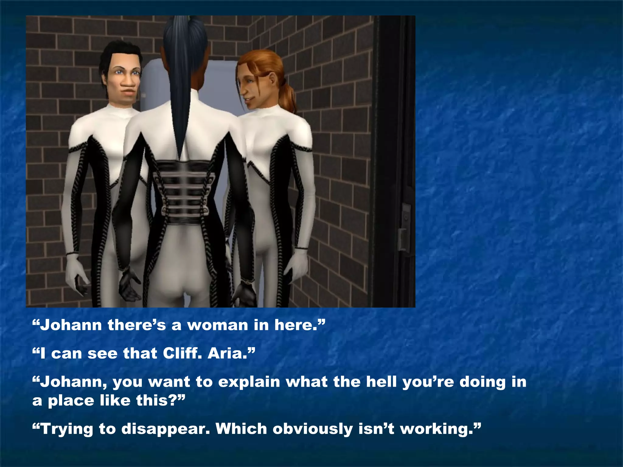 “Johann there’s a woman in here.”
“I can see that Cliff. Aria.”
“Johann, you want to explain what the hell you’re doing in
a place like this?”
“Trying to disappear. Which obviously isn’t working.”
 