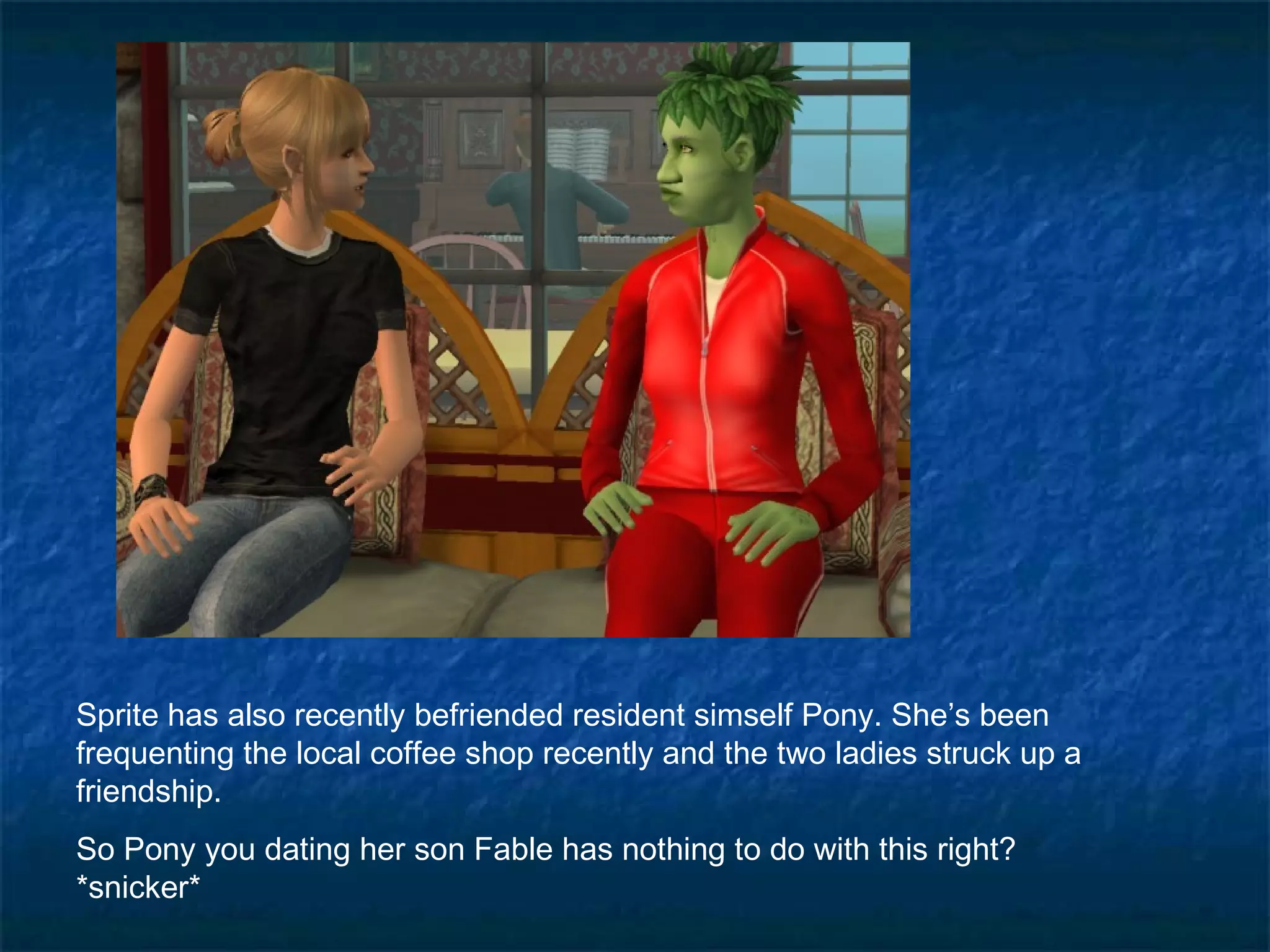 Sprite has also recently befriended resident simself Pony. She’s been
frequenting the local coffee shop recently and the two ladies struck up a
friendship.
So Pony you dating her son Fable has nothing to do with this right?
*snicker*
 