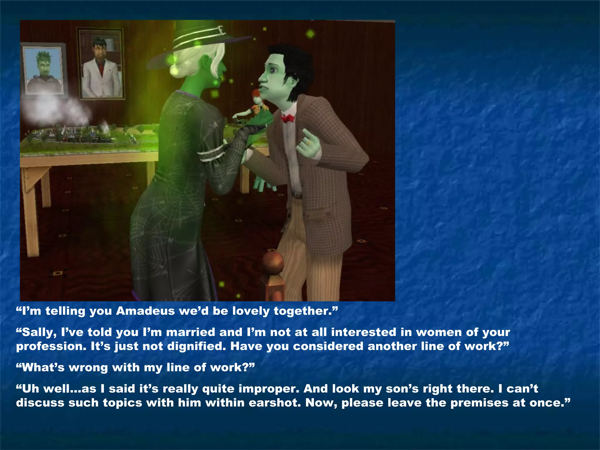 “I’m telling you Amadeus we’d be lovely together.”
“Sally, I’ve told you I’m married and I’m not at all interested in women of your
profession. It’s just not dignified. Have you considered another line of work?”
“What’s wrong with my line of work?”
“Uh well…as I said it’s really quite improper. And look my son’s right there. I can’t
discuss such topics with him within earshot. Now, please leave the premises at once.”
 