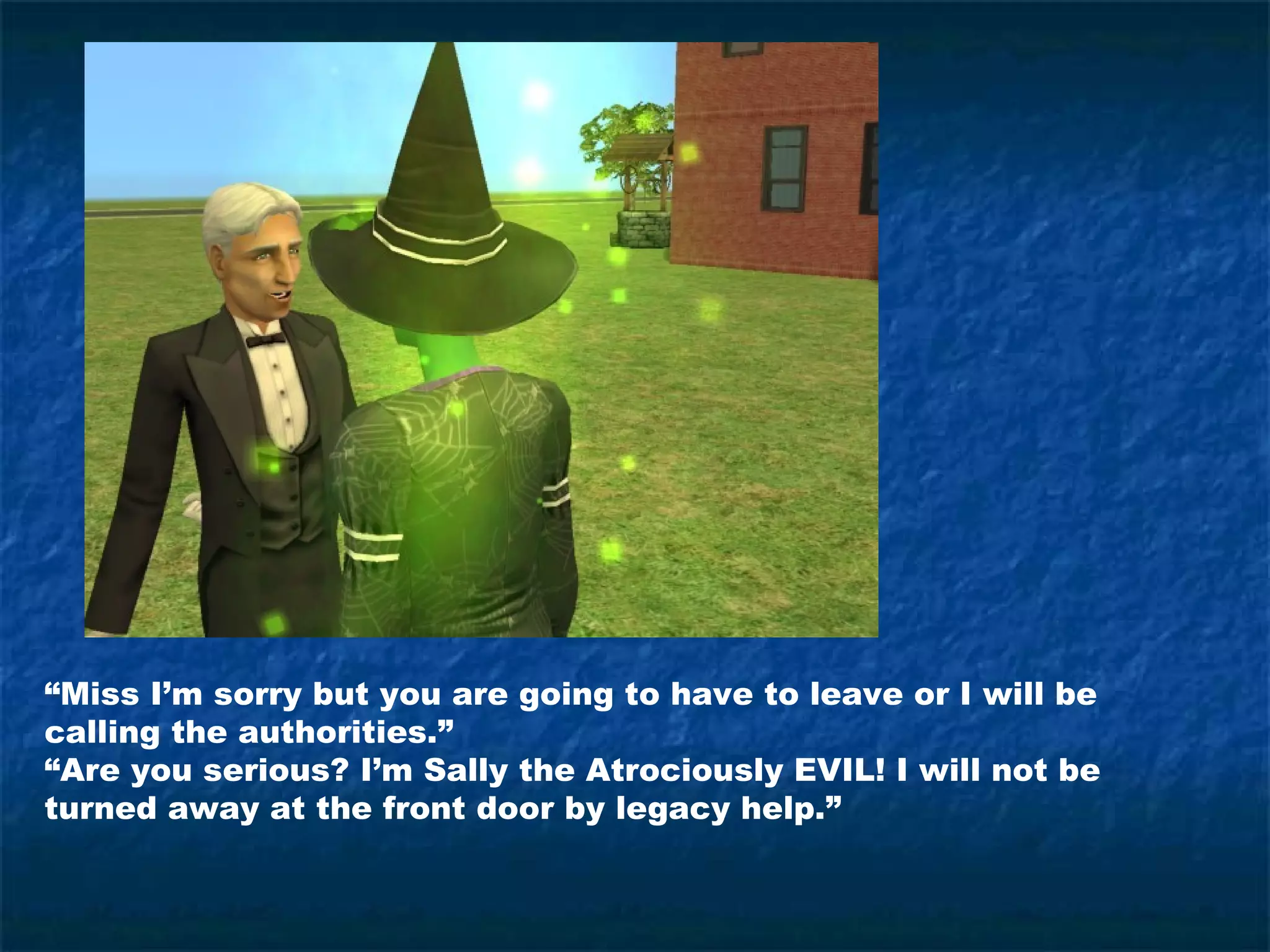 “Miss I’m sorry but you are going to have to leave or I will be
calling the authorities.”
“Are you serious? I’m Sally the Atrociously EVIL! I will not be
turned away at the front door by legacy help.”
 