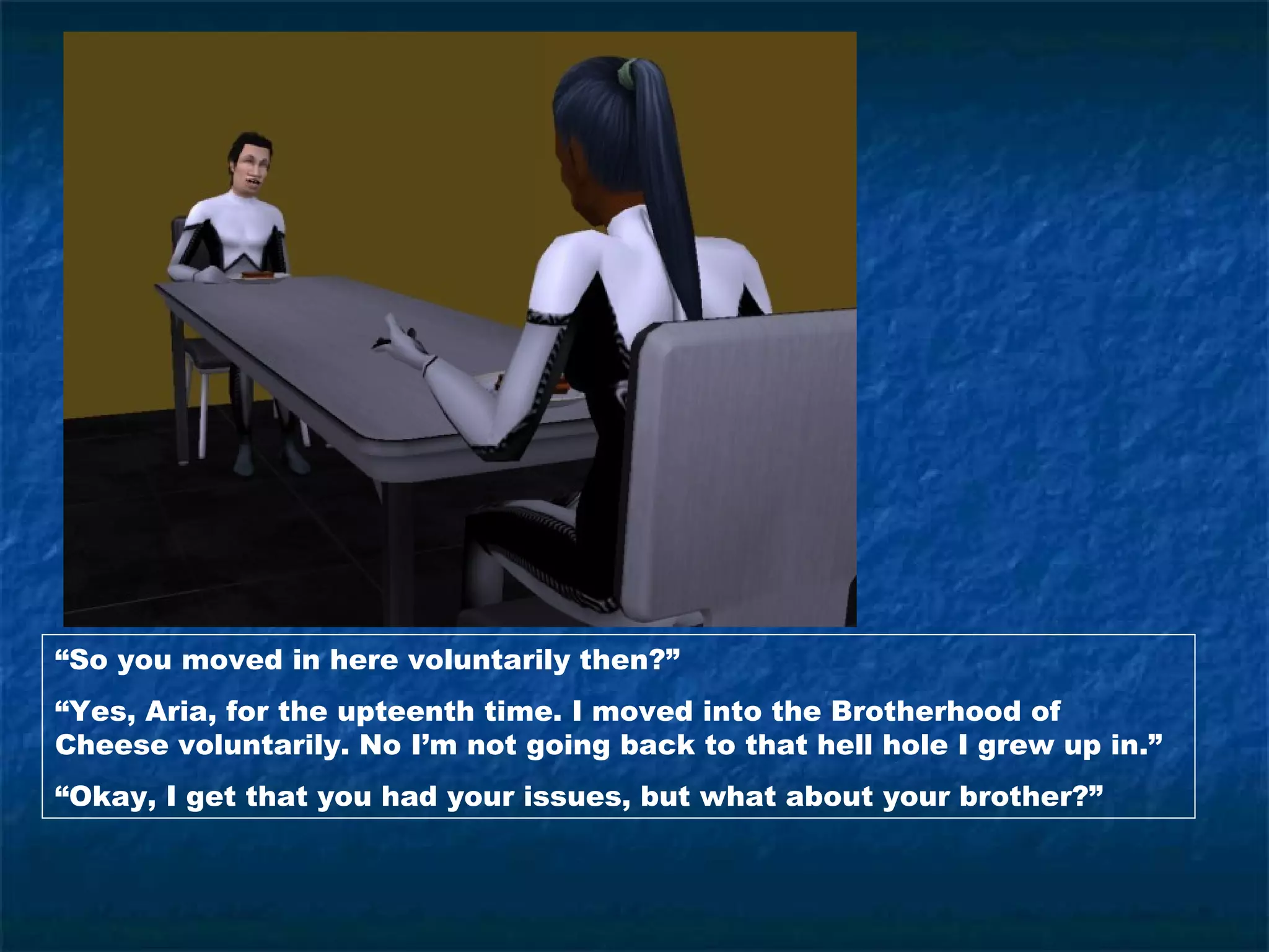 “So you moved in here voluntarily then?”
“Yes, Aria, for the upteenth time. I moved into the Brotherhood of
Cheese voluntarily. No I’m not going back to that hell hole I grew up in.”
“Okay, I get that you had your issues, but what about your brother?”
 
