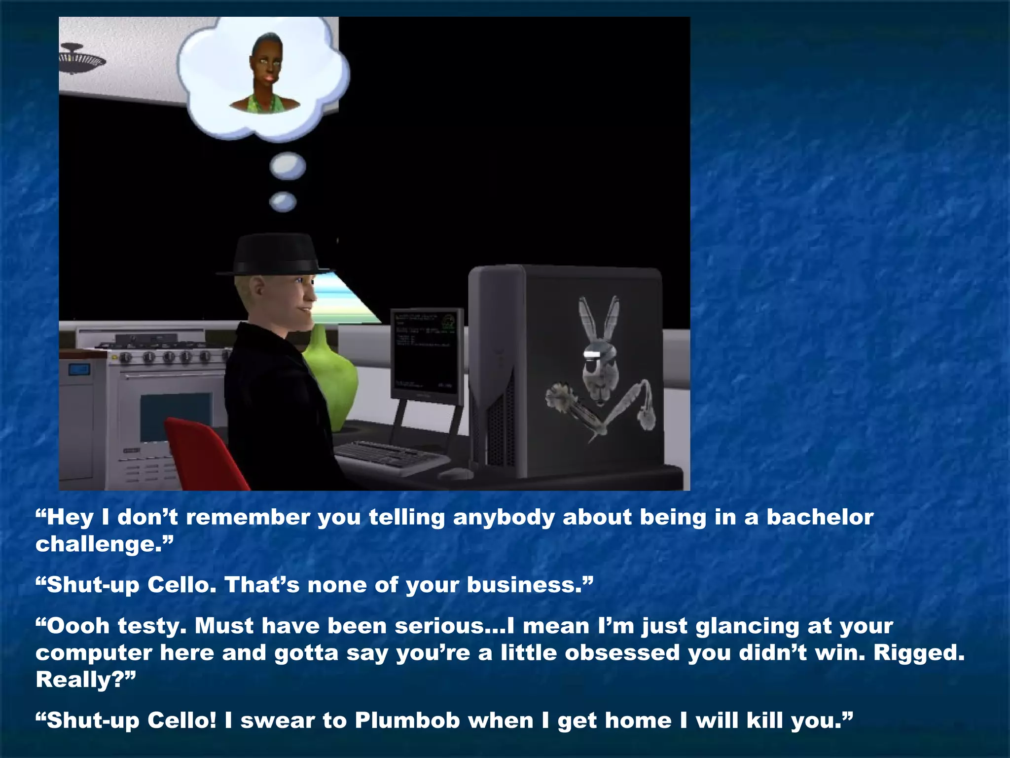 “Hey I don’t remember you telling anybody about being in a bachelor
challenge.”
“Shut-up Cello. That’s none of your business.”
“Oooh testy. Must have been serious…I mean I’m just glancing at your
computer here and gotta say you’re a little obsessed you didn’t win. Rigged.
Really?”
“Shut-up Cello! I swear to Plumbob when I get home I will kill you.”
 