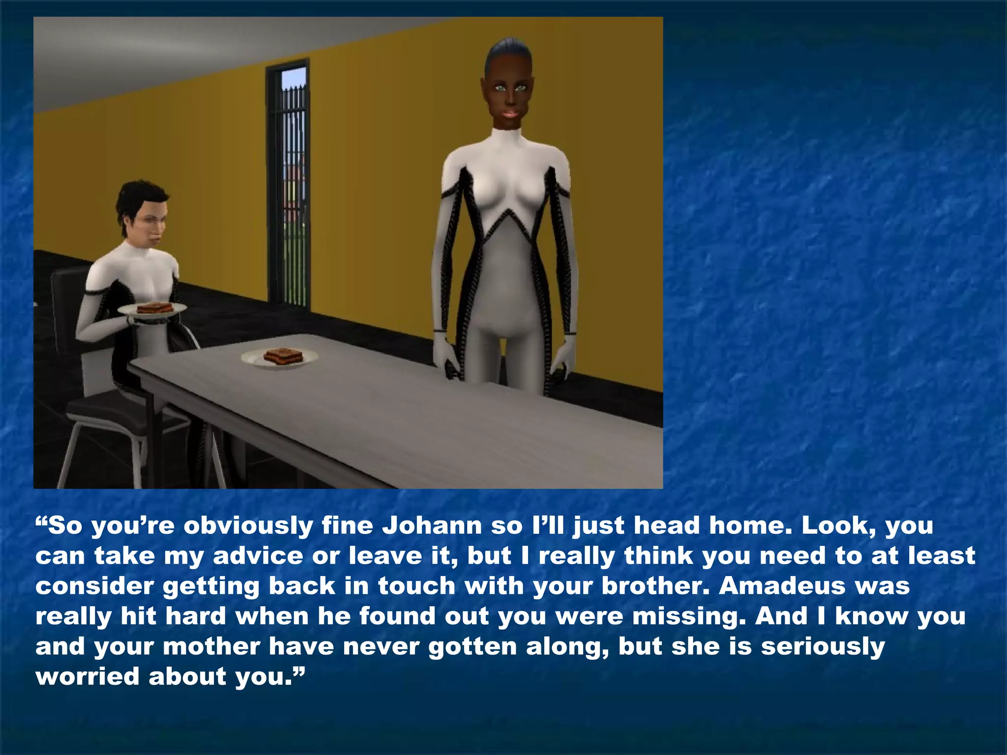 “So you’re obviously fine Johann so I’ll just head home. Look, you
can take my advice or leave it, but I really think you need to at least
consider getting back in touch with your brother. Amadeus was
really hit hard when he found out you were missing. And I know you
and your mother have never gotten along, but she is seriously
worried about you.”
 