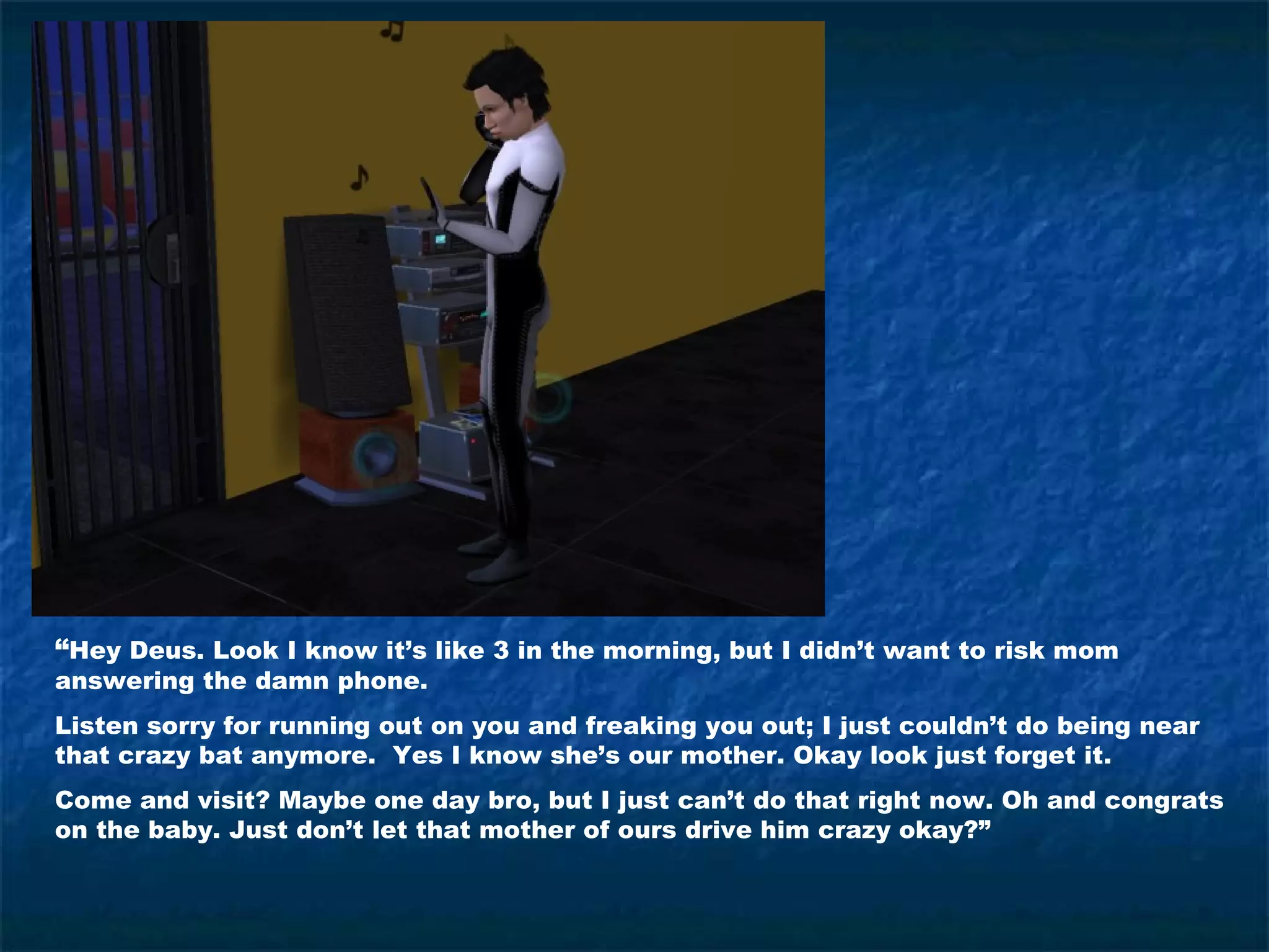 “Hey Deus. Look I know it’s like 3 in the morning, but I didn’t want to risk mom
answering the damn phone.
Listen sorry for running out on you and freaking you out; I just couldn’t do being near
that crazy bat anymore. Yes I know she’s our mother. Okay look just forget it.
Come and visit? Maybe one day bro, but I just can’t do that right now. Oh and congrats
on the baby. Just don’t let that mother of ours drive him crazy okay?”
 