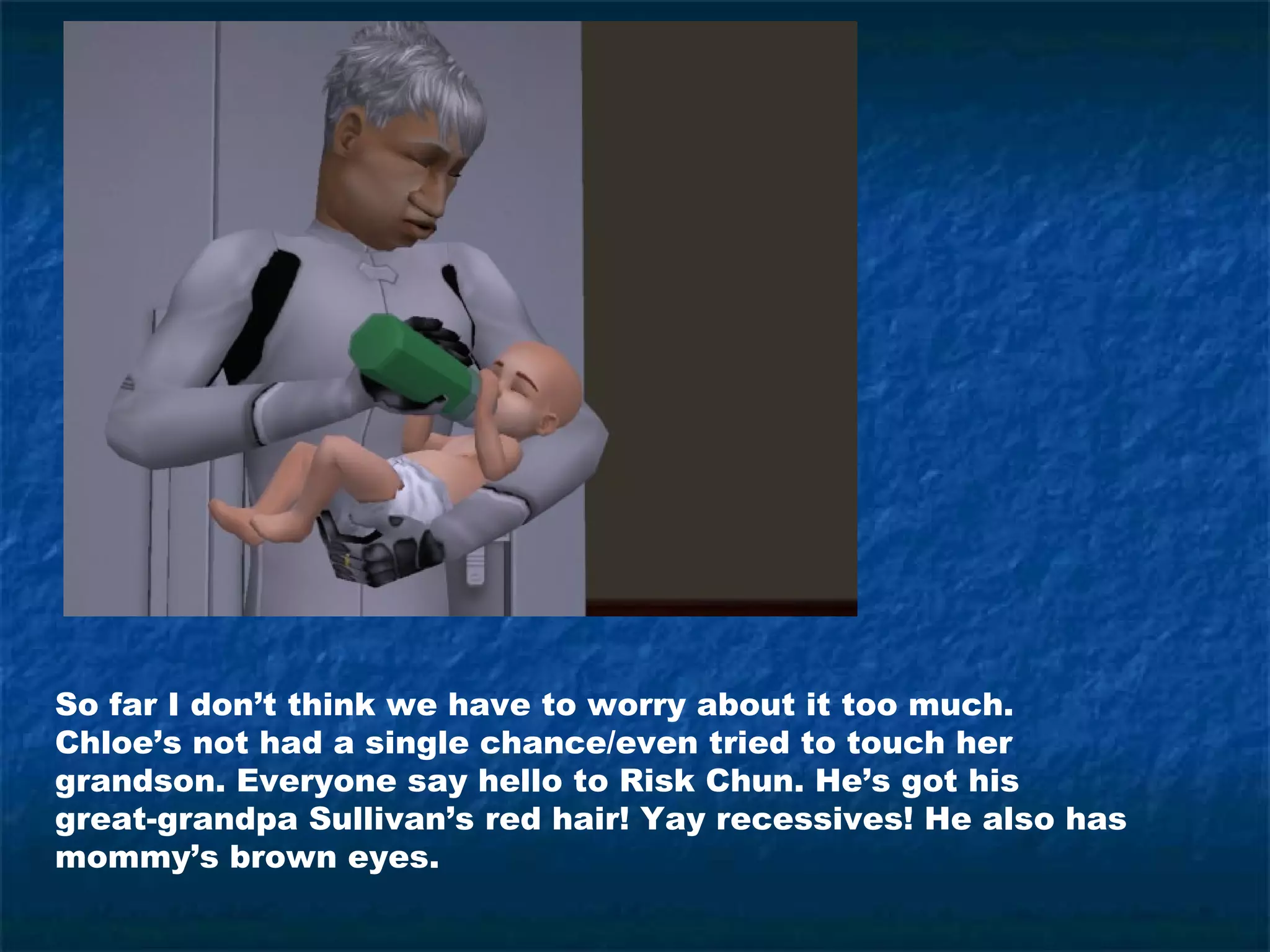 So far I don’t think we have to worry about it too much.
Chloe’s not had a single chance/even tried to touch her
grandson. Everyone say hello to Risk Chun. He’s got his
great-grandpa Sullivan’s red hair! Yay recessives! He also has
mommy’s brown eyes.
 