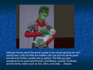 Although having one of the grown people in this house ignoring him isn’t
exactly bad. Lucky for Risk sim toddlers can’t get fat from all the green
formula a lot of them usually end up getting. This little guy gets
pampered by his great-grandmother, grandfather, parents, the Butler,
and the family visitors such as Aria, Story, and Cello…..Sheesh.
 