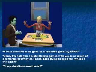 “You’re sure this is as good as a romantic getaway Edith?”
“Deus, I’ve told you a night playing games with you is as much of
a romantic getaway as I need. Stop trying to spoil me. Whooo I
win again!”
“Congratulations sweetheart!”
 