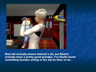 Risk did actually amuse himself a lot, but Boek’s
actually been a pretty good grandpa. I’ve finally found
something besides sitting in the lab he likes to do.
 
