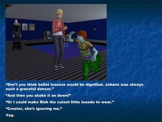 “Don’t you think ballet lessons would be dignified. Johann was always
such a graceful dancer.”
“And then you shake it on down!”
“Or I could make Risk the cutest little tuxedo to wear.”
“Creator, she’s ignoring me.”
Yep.
 