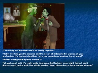 “I’m telling you Amadeus we’d be lovely together.”
“Sally, I’ve told you I’m married and I’m not at all interested in women of your
profession. It’s just not dignified. Have you considered another line of work?”
“What’s wrong with my line of work?”
“Uh well…as I said it’s really quite improper. And look my son’s right there. I can’t
discuss such topics with him within earshot. Now, please leave the premises at once.”
 