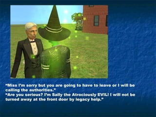 “Miss I’m sorry but you are going to have to leave or I will be
calling the authorities.”
“Are you serious? I’m Sally the Atrociously EVIL! I will not be
turned away at the front door by legacy help.”
 