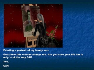 Painting a portrait of my lovely son.
Geez how this woman annoys me. Are you sure your life bar is
only ¼ of the way full?
Yes.
Gah!
 