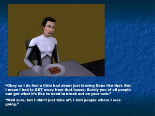“Okay so I do feel a little bad about just leaving Deus like that. But
I mean I had to GET away from that house. Surely you of all people
can get what it’s like to need to break out on your own.”
“Well sure, but I didn’t just take off. I told people where I was
going.”
 