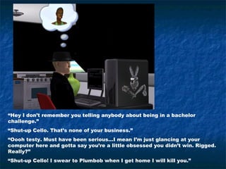“Hey I don’t remember you telling anybody about being in a bachelor
challenge.”
“Shut-up Cello. That’s none of your business.”
“Oooh testy. Must have been serious…I mean I’m just glancing at your
computer here and gotta say you’re a little obsessed you didn’t win. Rigged.
Really?”
“Shut-up Cello! I swear to Plumbob when I get home I will kill you.”
 