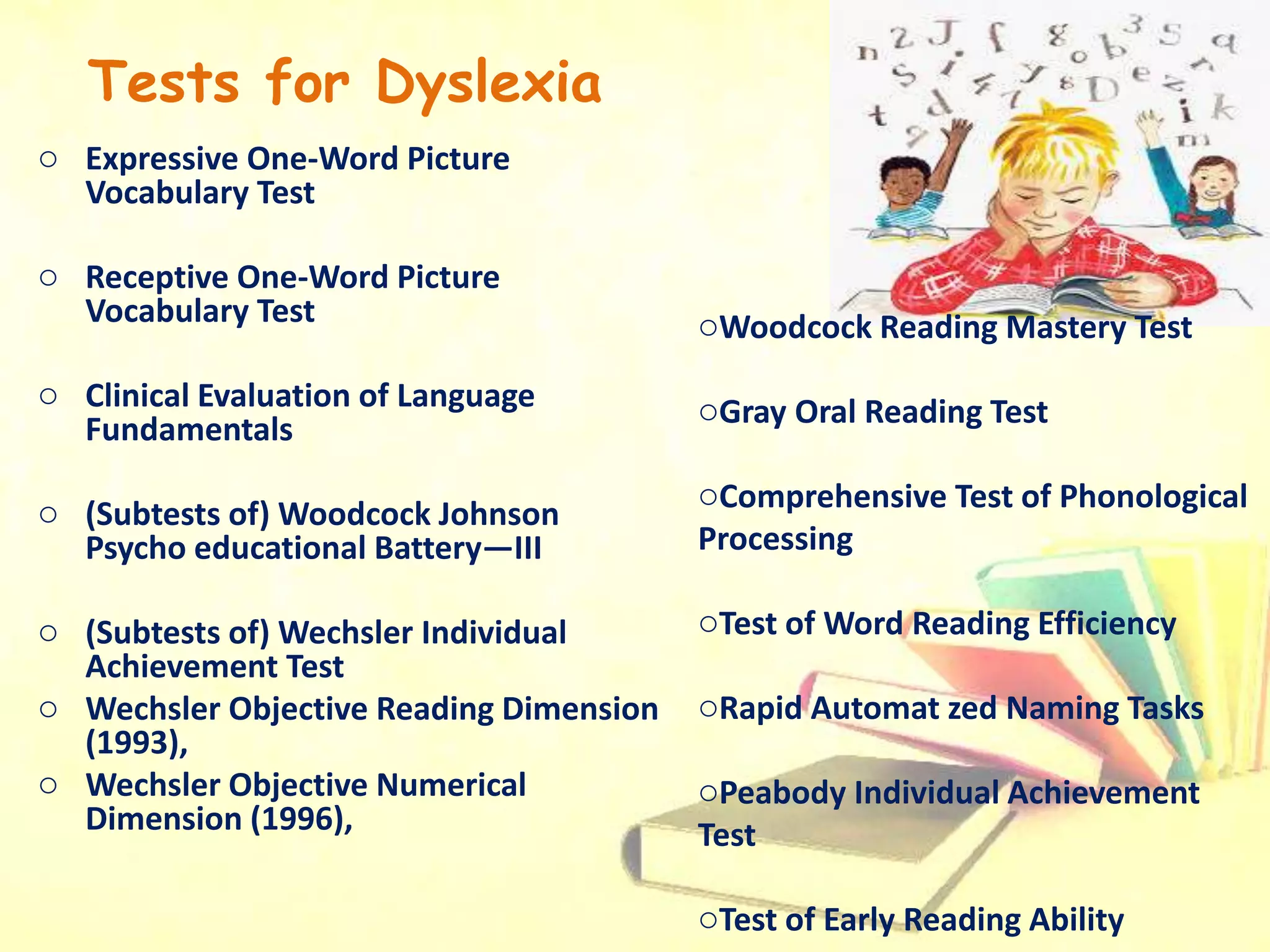 Tests for Dyslexia
o Expressive One-Word Picture
Vocabulary Test
o Receptive One-Word Picture
Vocabulary Test
o Clinical Evaluation of Language
Fundamentals
o (Subtests of) Woodcock Johnson
Psycho educational Battery—III
o (Subtests of) Wechsler Individual
Achievement Test
o Wechsler Objective Reading Dimension
(1993),
o Wechsler Objective Numerical
Dimension (1996),
oWoodcock Reading Mastery Test
oGray Oral Reading Test
oComprehensive Test of Phonological
Processing
oTest of Word Reading Efficiency
oRapid Automat zed Naming Tasks
oPeabody Individual Achievement
Test
oTest of Early Reading Ability
 