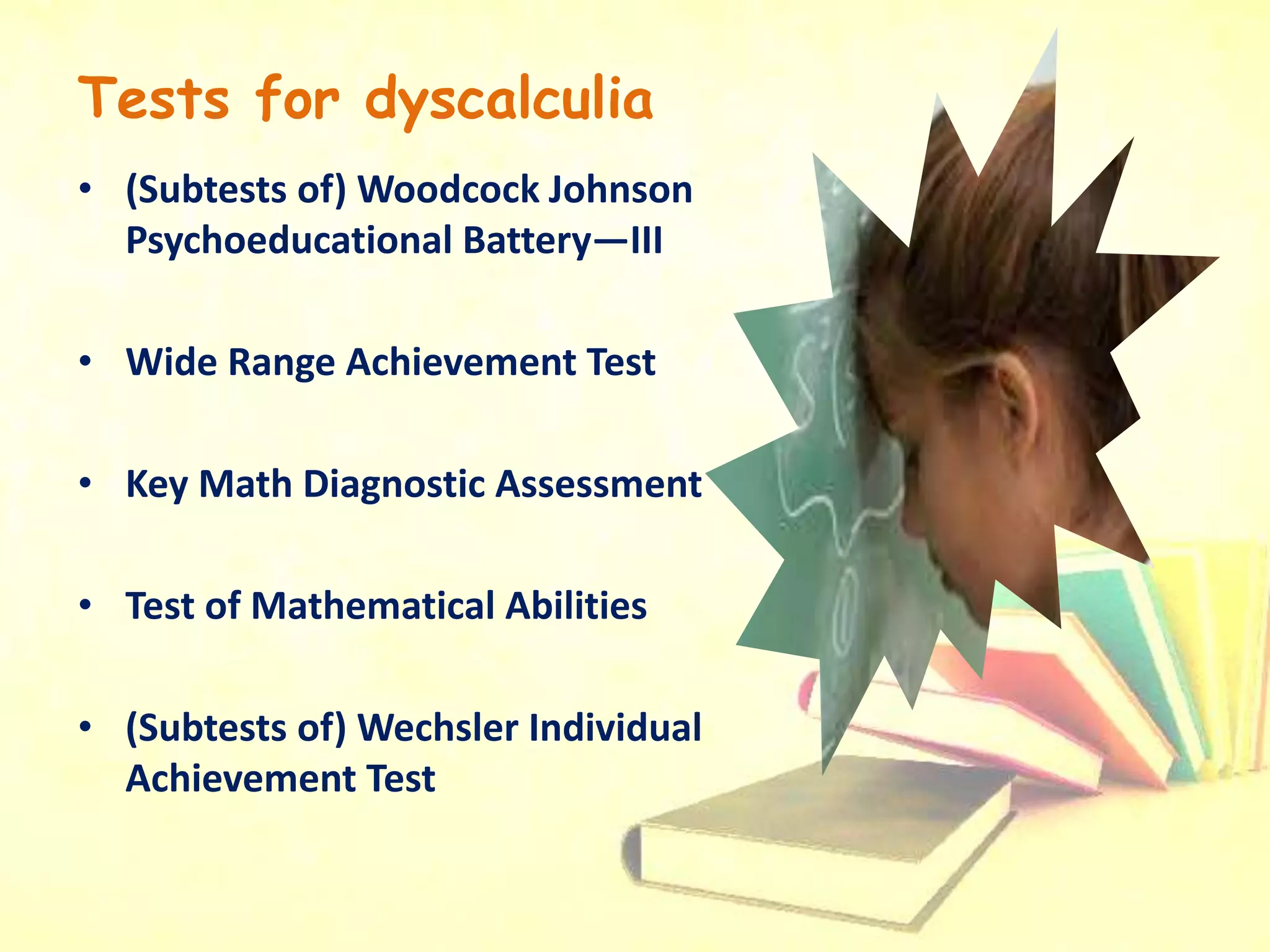 Tests for dyscalculia
• (Subtests of) Woodcock Johnson
Psychoeducational Battery—III
• Wide Range Achievement Test
• Key Math Diagnostic Assessment
• Test of Mathematical Abilities
• (Subtests of) Wechsler Individual
Achievement Test
 