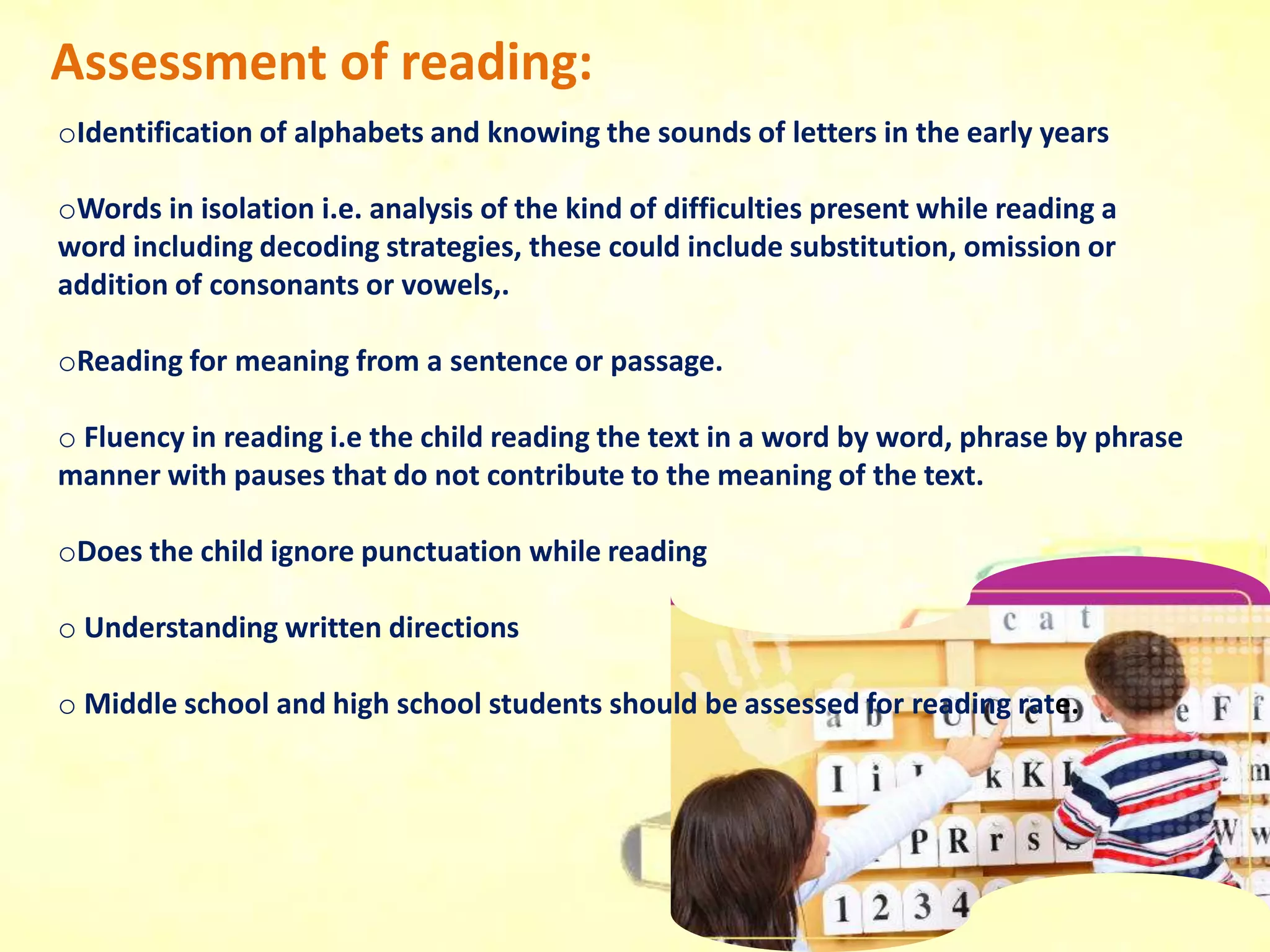Assessment of reading:
oIdentification of alphabets and knowing the sounds of letters in the early years
oWords in isolation i.e. analysis of the kind of difficulties present while reading a
word including decoding strategies, these could include substitution, omission or
addition of consonants or vowels,.
oReading for meaning from a sentence or passage.
o Fluency in reading i.e the child reading the text in a word by word, phrase by phrase
manner with pauses that do not contribute to the meaning of the text.
oDoes the child ignore punctuation while reading
o Understanding written directions
o Middle school and high school students should be assessed for reading rate.
 