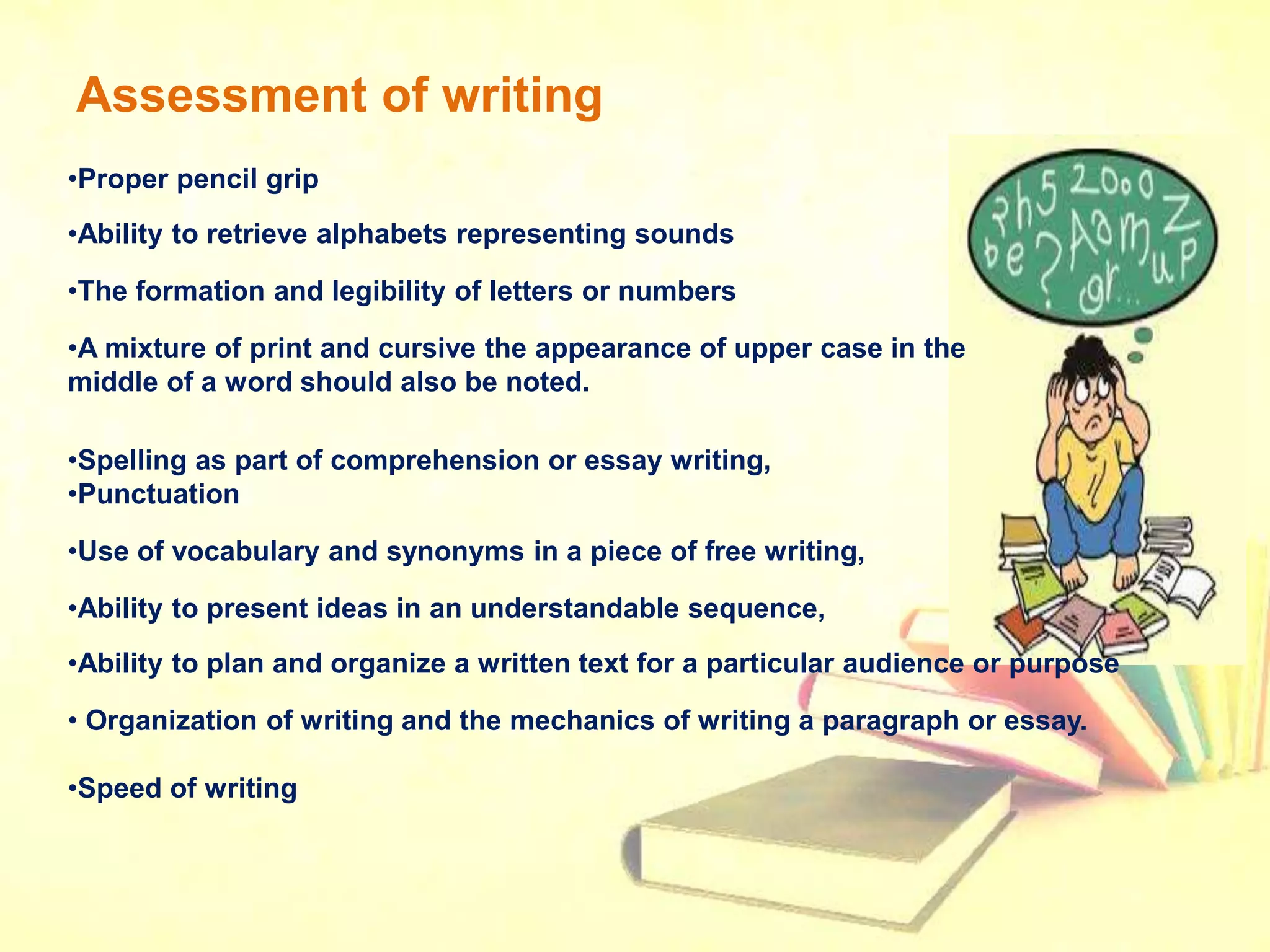 Assessment of writing
•Proper pencil grip
•Ability to retrieve alphabets representing sounds
•The formation and legibility of letters or numbers
•A mixture of print and cursive the appearance of upper case in the
middle of a word should also be noted.
•Spelling as part of comprehension or essay writing,
•Punctuation
•Use of vocabulary and synonyms in a piece of free writing,
•Ability to present ideas in an understandable sequence,
•Ability to plan and organize a written text for a particular audience or purpose
• Organization of writing and the mechanics of writing a paragraph or essay.
•Speed of writing
 