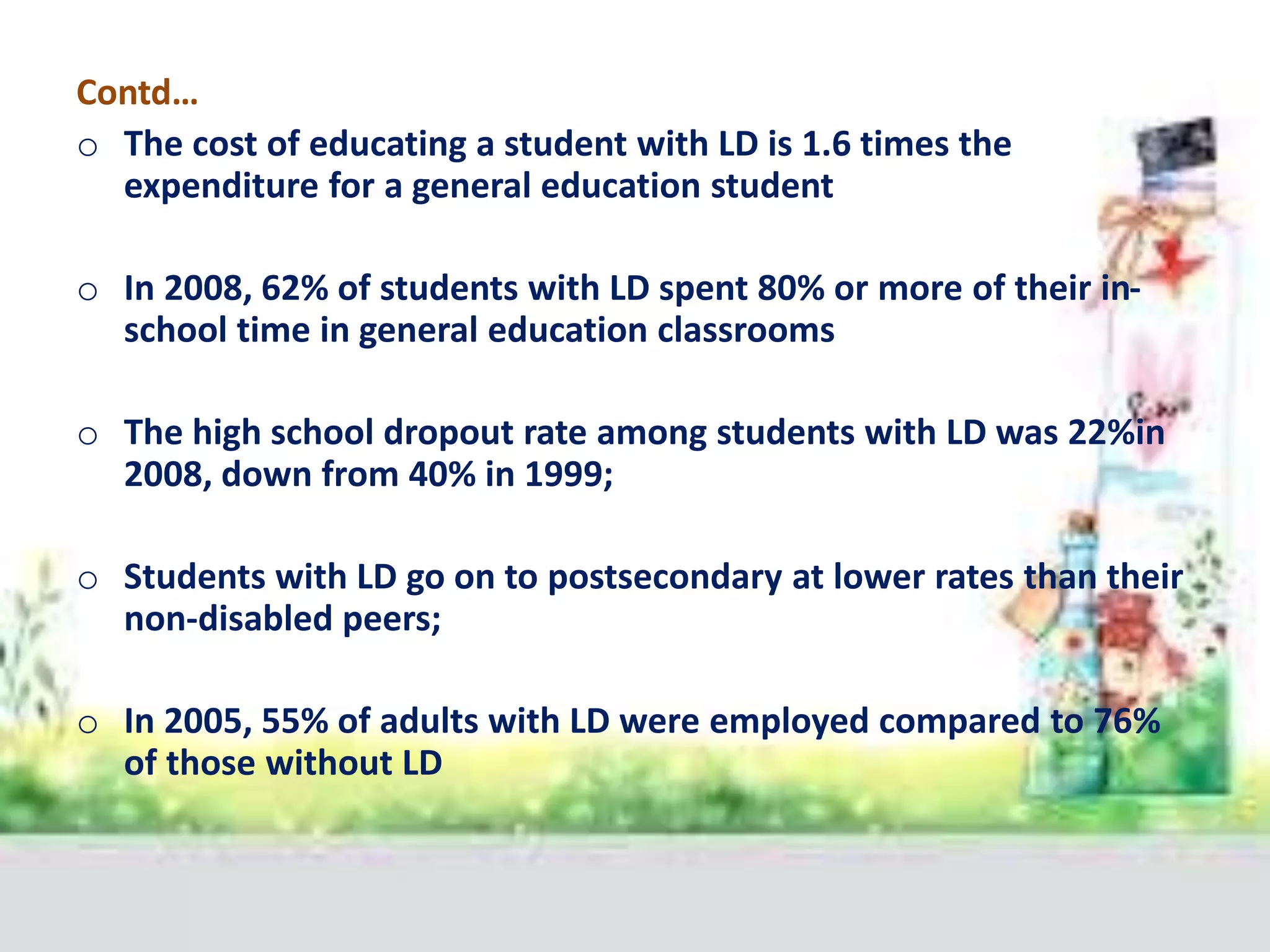 Contd…
o The cost of educating a student with LD is 1.6 times the
expenditure for a general education student
o In 2008, 62% of students with LD spent 80% or more of their in-
school time in general education classrooms
o The high school dropout rate among students with LD was 22%in
2008, down from 40% in 1999;
o Students with LD go on to postsecondary at lower rates than their
non-disabled peers;
o In 2005, 55% of adults with LD were employed compared to 76%
of those without LD
 