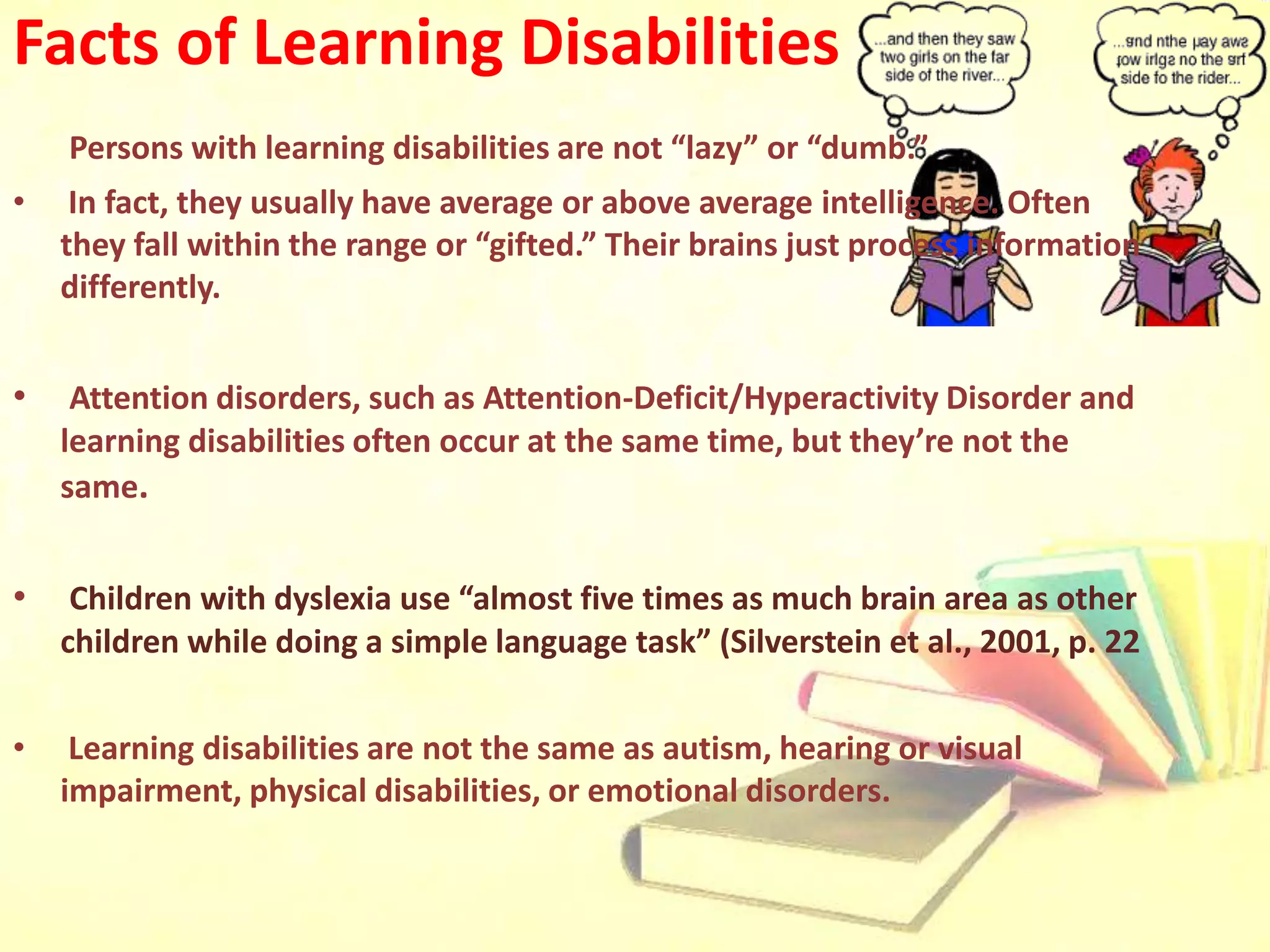 Facts of Learning Disabilities
Persons with learning disabilities are not “lazy” or “dumb.”
• In fact, they usually have average or above average intelligence. Often
they fall within the range or “gifted.” Their brains just process information
differently.
• Attention disorders, such as Attention-Deficit/Hyperactivity Disorder and
learning disabilities often occur at the same time, but they’re not the
same.
• Children with dyslexia use “almost five times as much brain area as other
children while doing a simple language task” (Silverstein et al., 2001, p. 22
• Learning disabilities are not the same as autism, hearing or visual
impairment, physical disabilities, or emotional disorders.
 