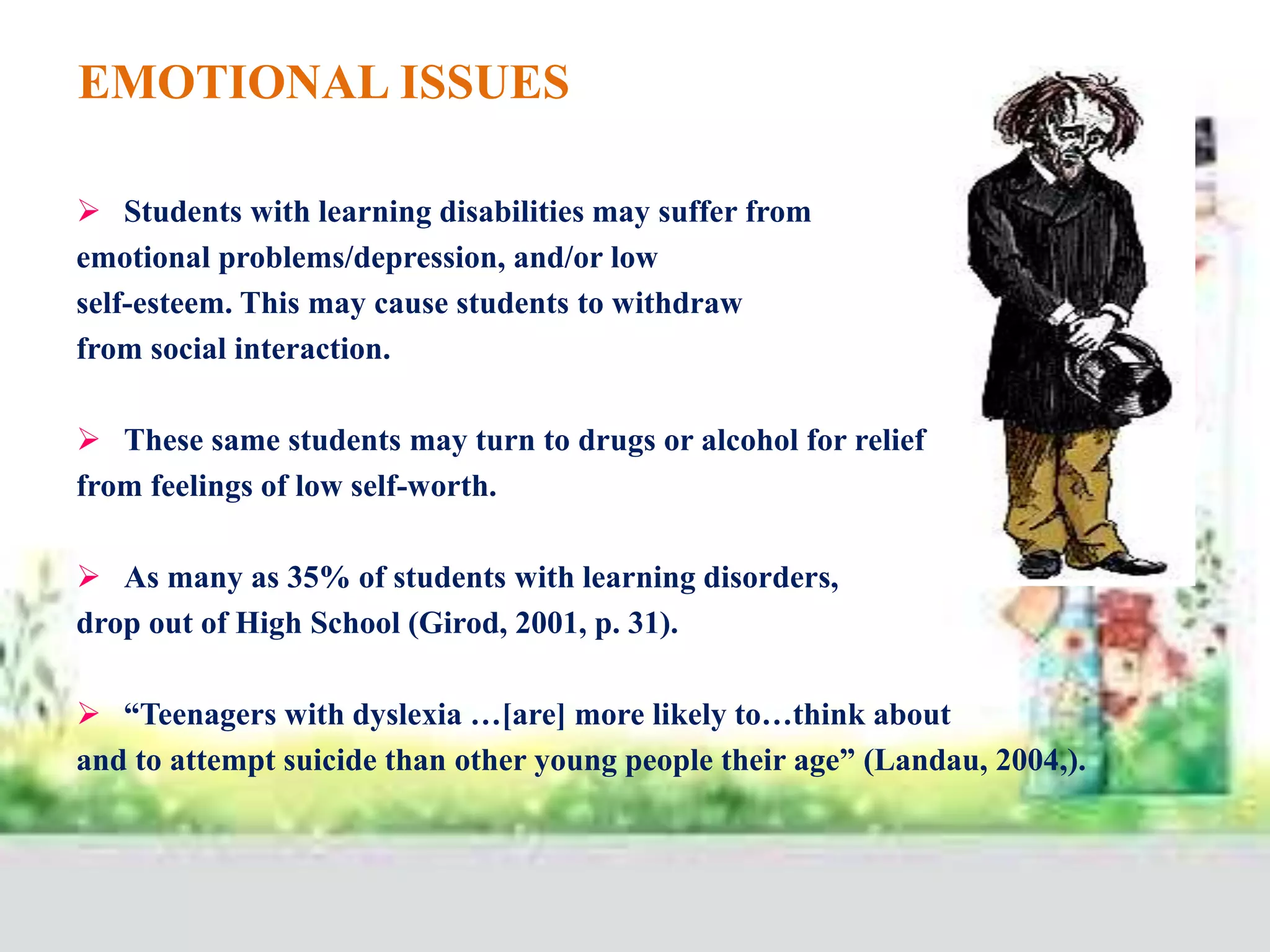 EMOTIONAL ISSUES
 Students with learning disabilities may suffer from
emotional problems/depression, and/or low
self-esteem. This may cause students to withdraw
from social interaction.
 These same students may turn to drugs or alcohol for relief
from feelings of low self-worth.
 As many as 35% of students with learning disorders,
drop out of High School (Girod, 2001, p. 31).
 “Teenagers with dyslexia …[are] more likely to…think about
and to attempt suicide than other young people their age” (Landau, 2004,).
 
